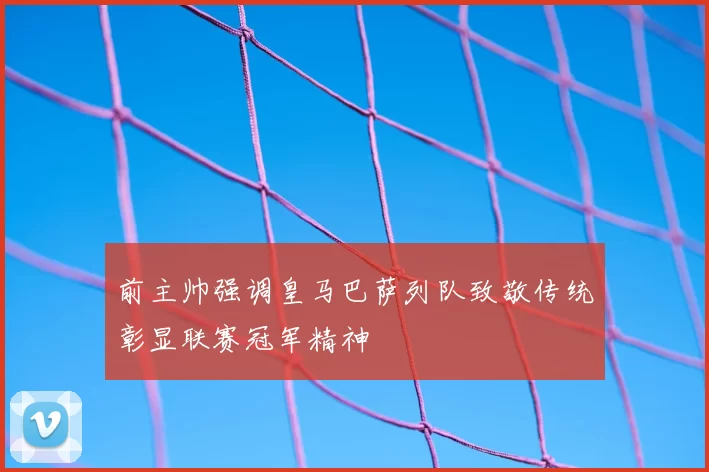 前主帅强调皇马巴萨列队致敬传统彰显联赛冠军精神