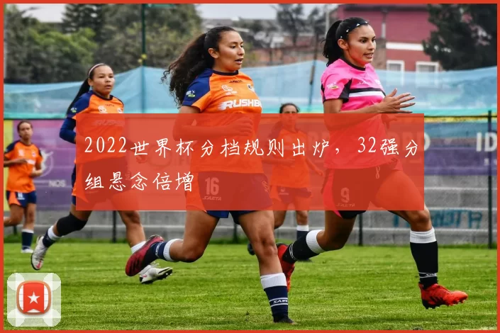 2022世界杯分档规则出炉,32强分组悬念倍增
