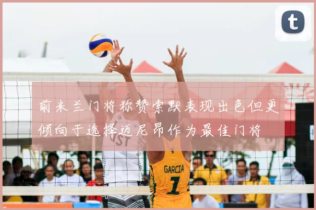 前米兰门将称赞索默表现出色但更倾向于选择迈尼昂作为最佳门将