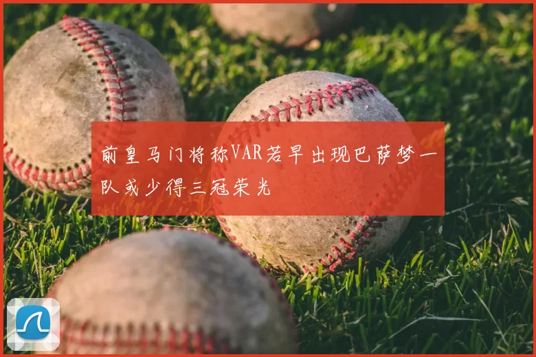 前皇马门将称VAR若早出现巴萨梦一队或少得三冠荣光