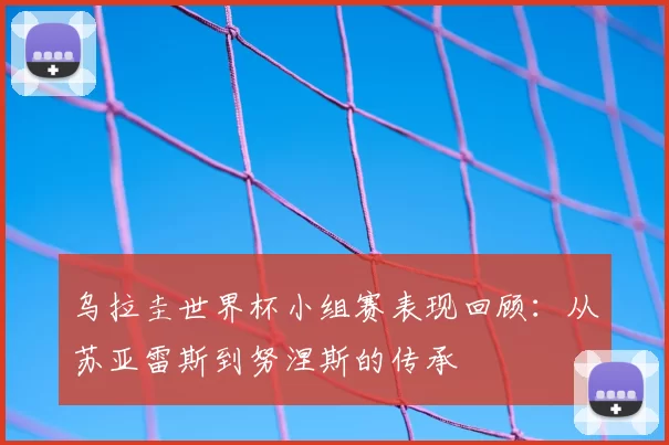 乌拉圭世界杯小组赛表现回顾:从苏亚雷斯到努涅斯的传承