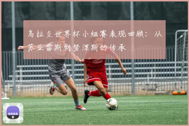 乌拉圭世界杯小组赛表现回顾：从苏亚雷斯到努涅斯的传承
