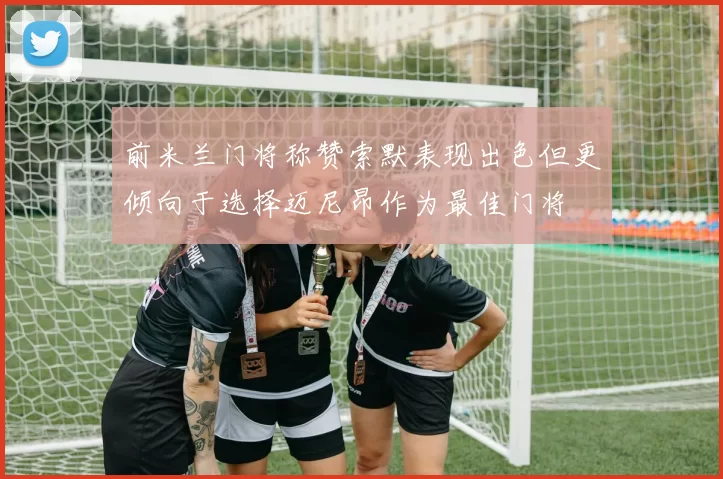 前米兰门将称赞索默表现出色但更倾向于选择迈尼昂作为最佳门将