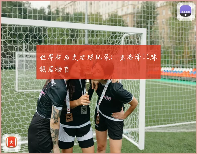 世界杯历史进球纪录:克洛泽16球稳居榜首