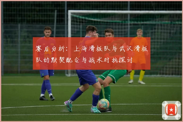 赛后分析：上海滑板队与武汉滑板队的默契配合与战术对抗探讨