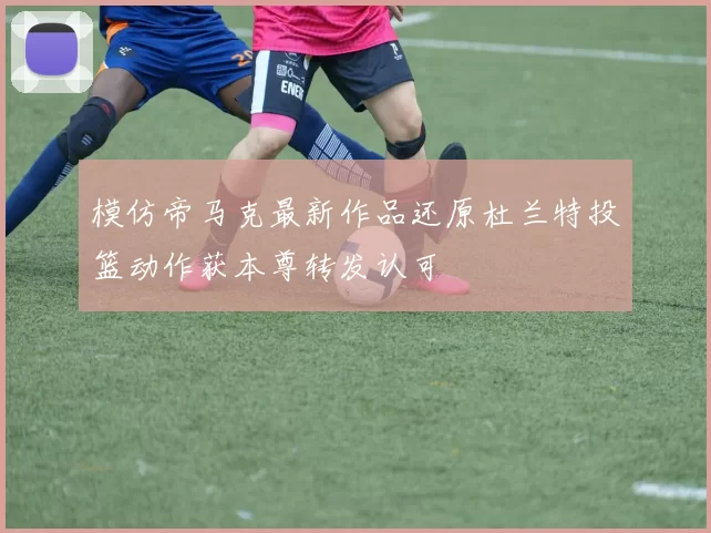 模仿帝马克最新作品还原杜兰特投篮动作获本尊转发认可