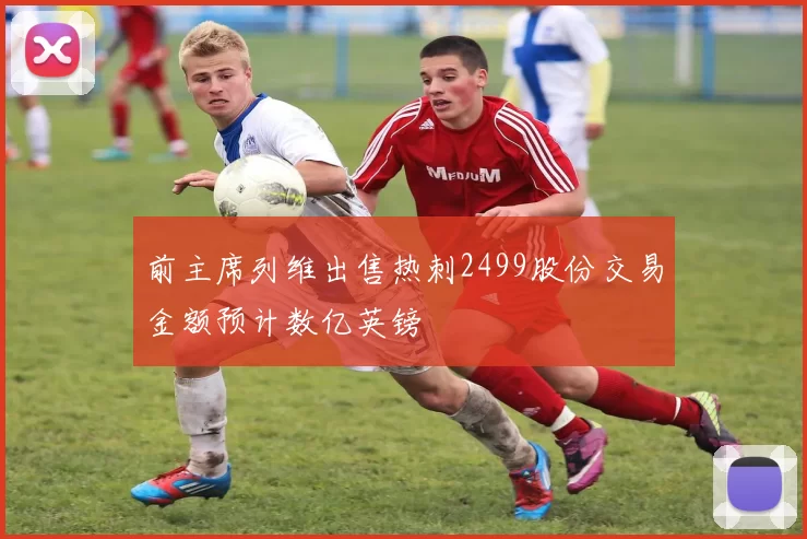 前主席列维出售热刺2499股份交易金额预计数亿英镑