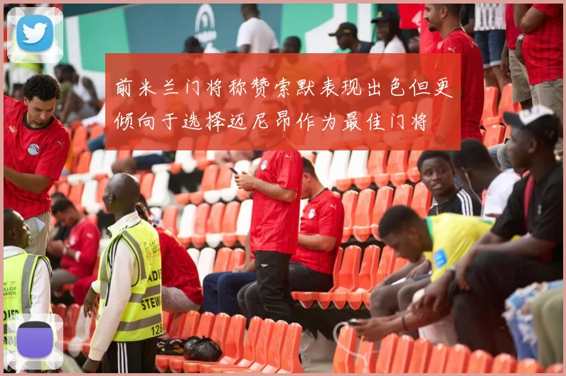前米兰门将称赞索默表现出色但更倾向于选择迈尼昂作为最佳门将