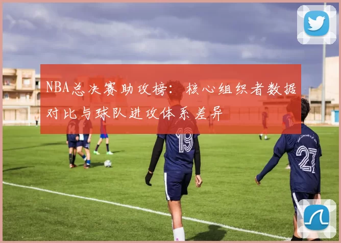 NBA总决赛助攻榜:核心组织者数据对比与球队进攻体系差异