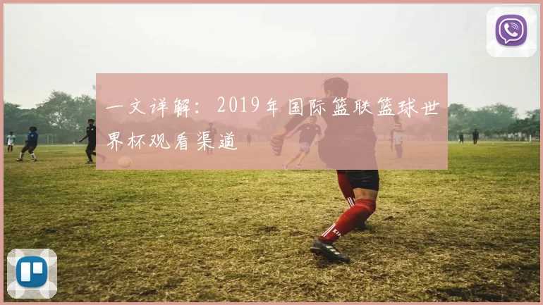 一文详解：2019年国际篮联篮球世界杯观看渠道