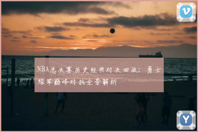 NBA总决赛历史经典对决回放:勇士绿军巅峰对抗全景解析
