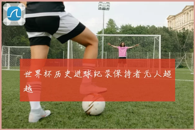 世界杯历史进球纪录保持者无人超越