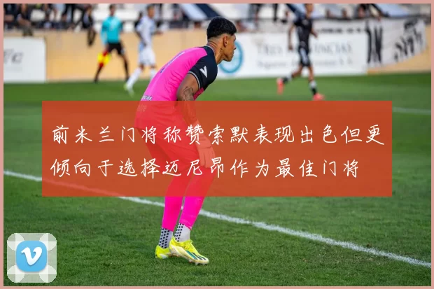 前米兰门将称赞索默表现出色但更倾向于选择迈尼昂作为最佳门将