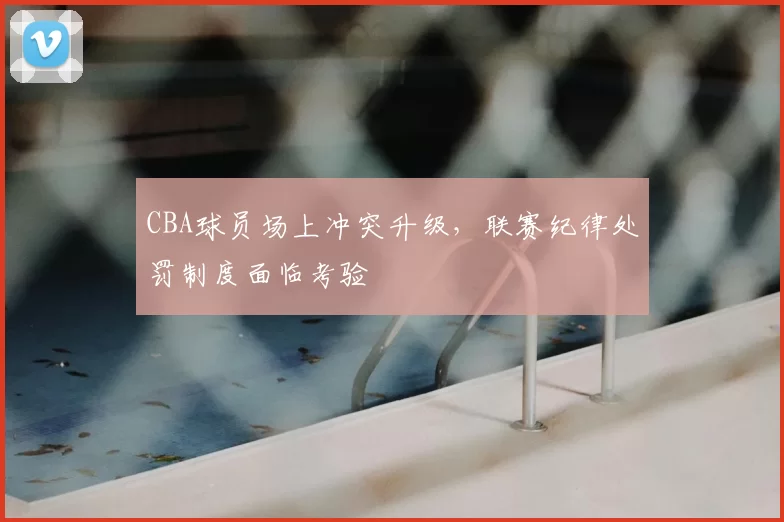 CBA球员场上冲突升级,联赛纪律处罚制度面临考验