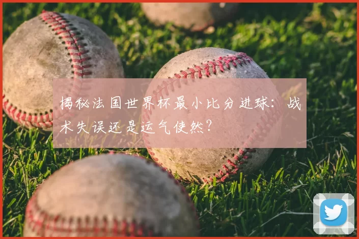 揭秘法国世界杯最小比分进球：战术失误还是运气使然？
