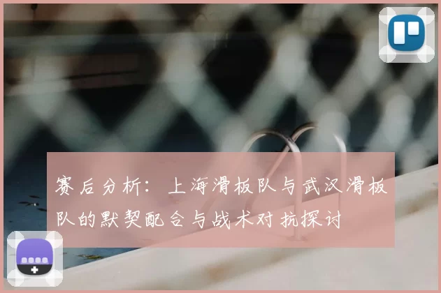 赛后分析:上海滑板队与武汉滑板队的默契配合与战术对抗探讨