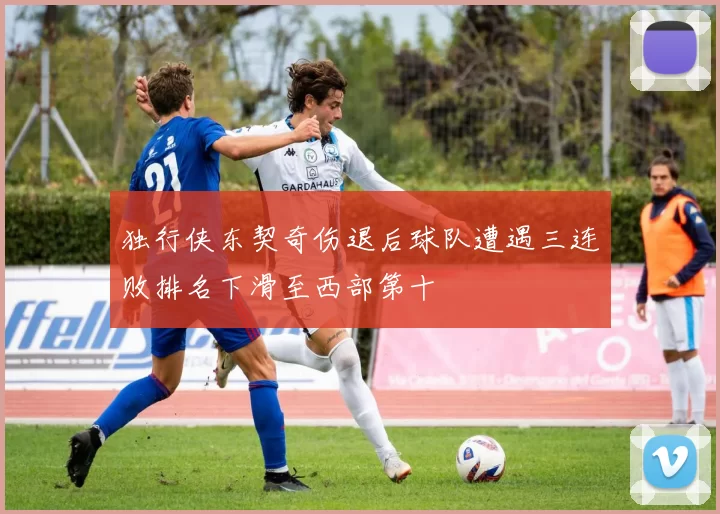 独行侠东契奇伤退后球队遭遇三连败排名下滑至西部第十