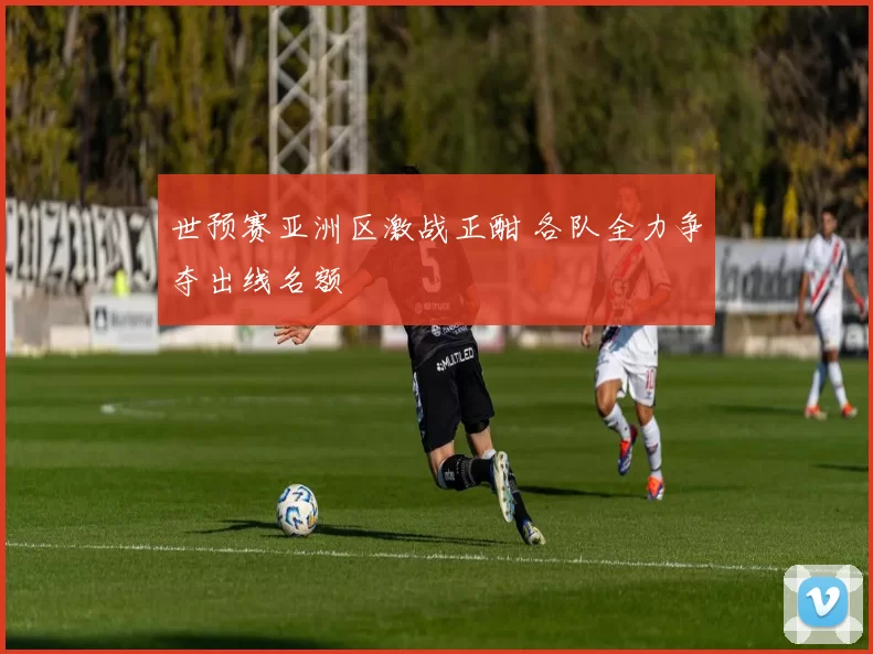世预赛亚洲区激战正酣 各队全力争夺出线名额