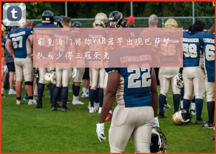 前皇马门将称VAR若早出现巴萨梦一队或少得三冠荣光