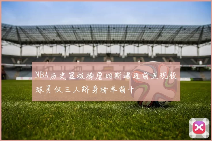 NBA历史篮板榜詹姆斯逼近前五现役球员仅三人跻身榜单前十