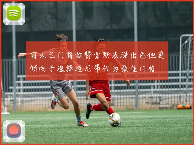 前米兰门将称赞索默表现出色但更倾向于选择迈尼昂作为最佳门将