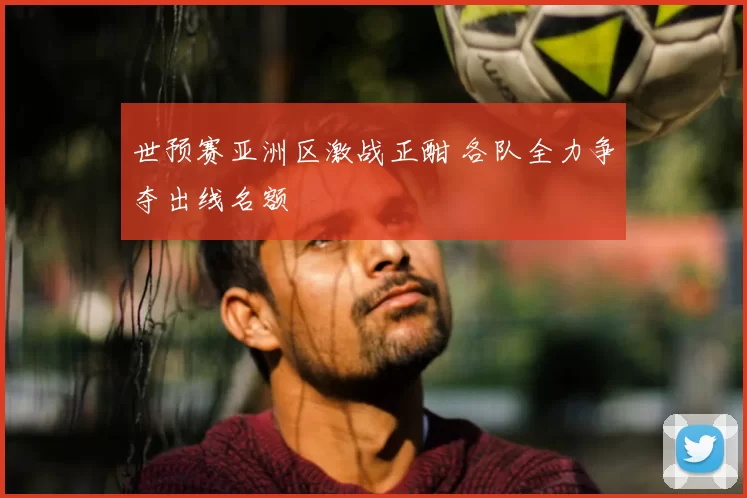 世预赛亚洲区激战正酣 各队全力争夺出线名额